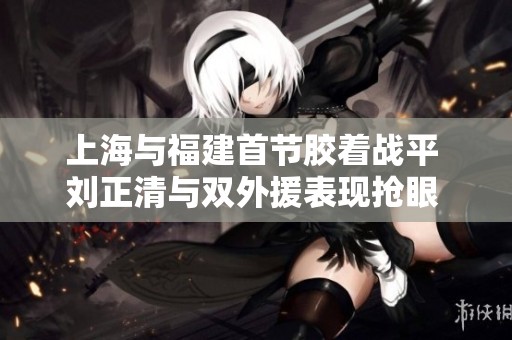 上海与福建首节胶着战平 刘正清与双外援表现抢眼 刘金雨展现潜力提升身价