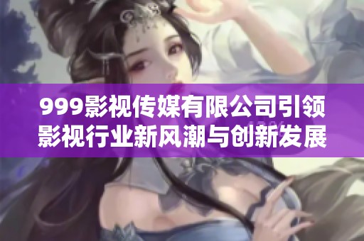 999影视传媒有限公司引领影视行业新风潮与创新发展之路