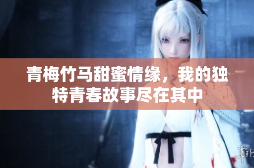 青梅竹马甜蜜情缘，我的独特青春故事尽在其中
