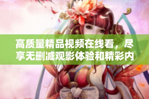 高质量精品视频在线看，尽享无删减观影体验和精彩内容
