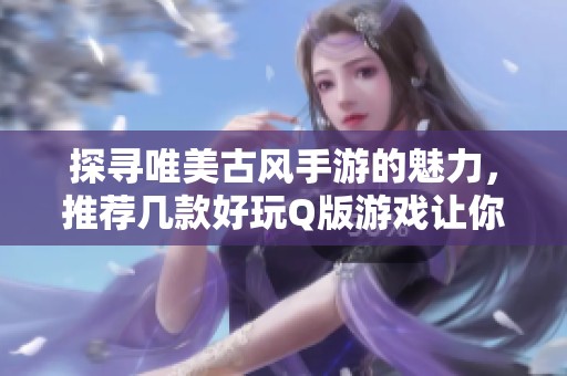 探寻唯美古风手游的魅力，推荐几款好玩Q版游戏让你畅游古韵世界