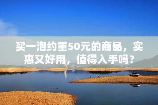 买一泡约重50元的商品，实惠又好用，值得入手吗？