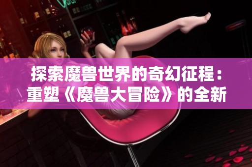 探索魔兽世界的奇幻征程：重塑《魔兽大冒险》的全新旅途