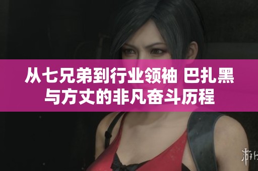 从七兄弟到行业领袖 巴扎黑与方丈的非凡奋斗历程