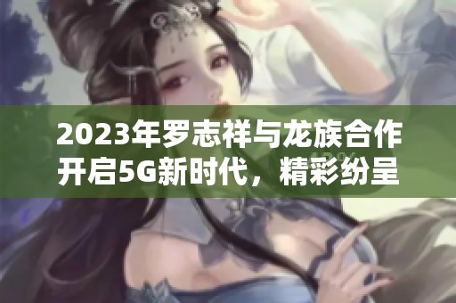 2023年罗志祥与龙族合作开启5G新时代，精彩纷呈不断上演