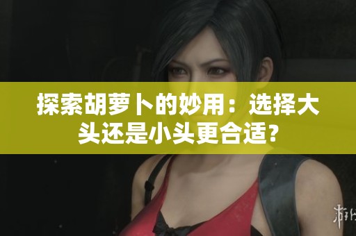 探索胡萝卜的妙用：选择大头还是小头更合适？