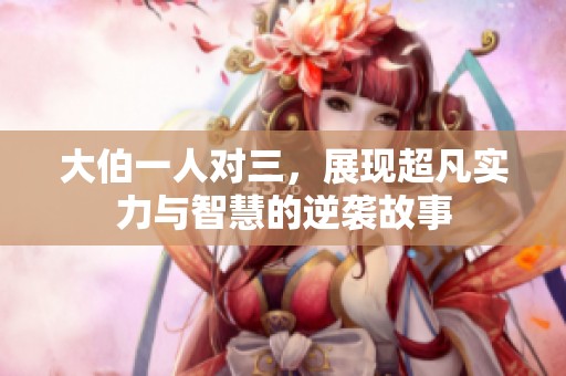 大伯一人对三，展现超凡实力与智慧的逆袭故事