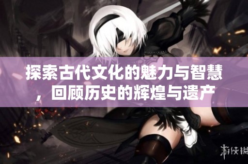探索古代文化的魅力与智慧，回顾历史的辉煌与遗产