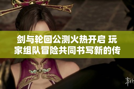 剑与轮回公测火热开启 玩家组队冒险共同书写新的传奇篇章