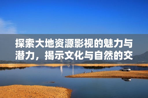 探索大地资源影视的魅力与潜力，揭示文化与自然的交汇点