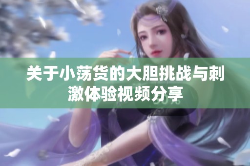 关于小荡货的大胆挑战与刺激体验视频分享
