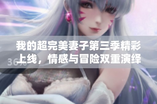我的超完美妻子第三季精彩上线，情感与冒险双重演绎！
