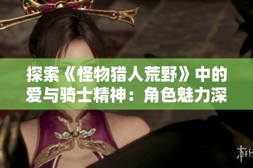 探索《怪物猎人荒野》中的爱与骑士精神：角色魅力深度解析