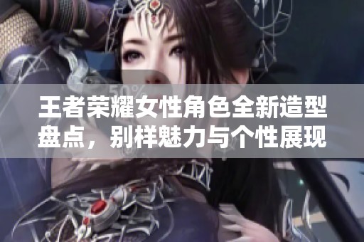 王者荣耀女性角色全新造型盘点，别样魅力与个性展现