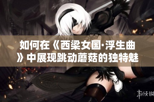 如何在《西梁女国·浮生曲》中展现跳动蘑菇的独特魅力与风格