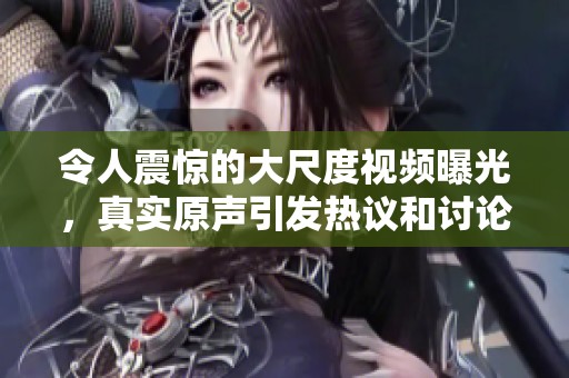 令人震惊的大尺度视频曝光，真实原声引发热议和讨论