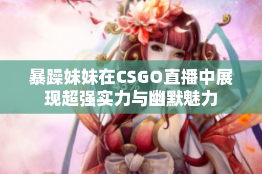 暴躁妹妹在CSGO直播中展现超强实力与幽默魅力