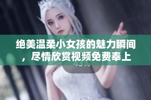 绝美温柔小女孩的魅力瞬间，尽情欣赏视频免费奉上
