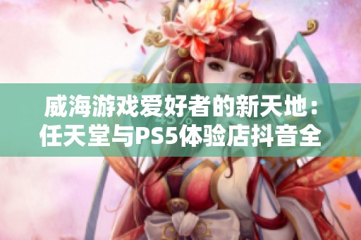 威海游戏爱好者的新天地：任天堂与PS5体验店抖音全景展示