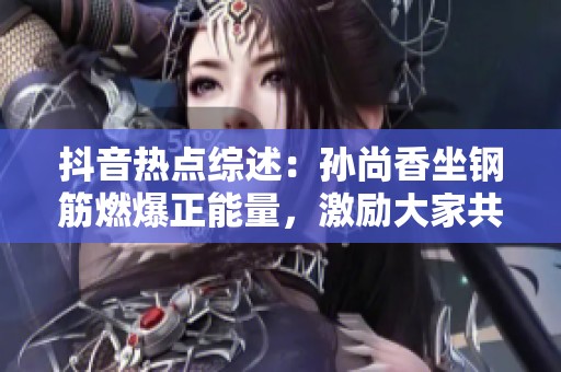 抖音热点综述：孙尚香坐钢筋燃爆正能量，激励大家共创美好生活