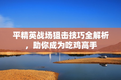 平精英战场狙击技巧全解析，助你成为吃鸡高手