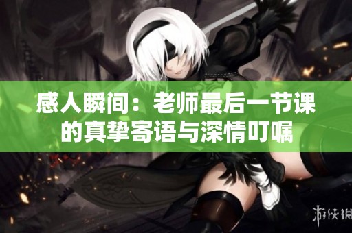 感人瞬间：老师最后一节课的真挚寄语与深情叮嘱