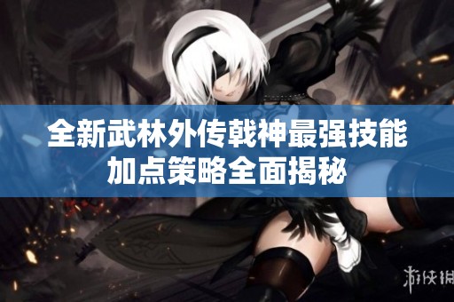 全新武林外传戟神最强技能加点策略全面揭秘
