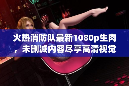 火热消防队最新1080p生肉，未删减内容尽享高清视觉盛宴