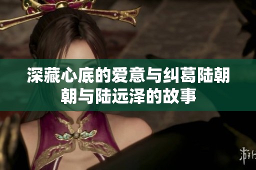 深藏心底的爱意与纠葛陆朝朝与陆远泽的故事