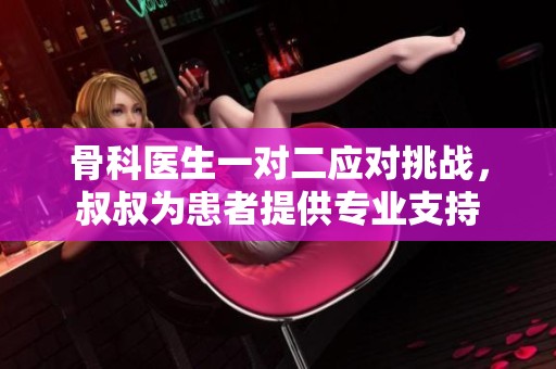 骨科医生一对二应对挑战，叔叔为患者提供专业支持