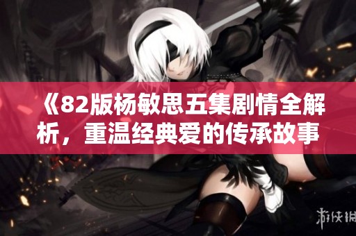 《82版杨敏思五集剧情全解析，重温经典爱的传承故事》