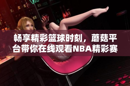 畅享精彩篮球时刻，蘑菇平台带你在线观看NBA精彩赛事