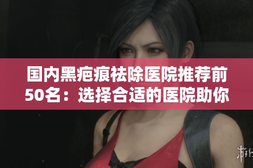 国内黑疤痕祛除医院推荐前50名：选择合适的医院助你美丽重生