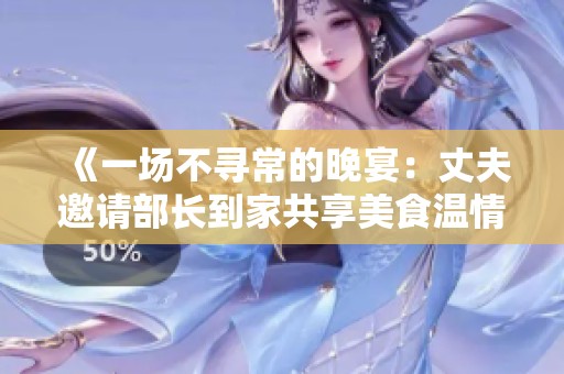 《一场不寻常的晚宴：丈夫邀请部长到家共享美食温情时刻》