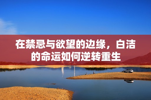 在禁忌与欲望的边缘，白洁的命运如何逆转重生
