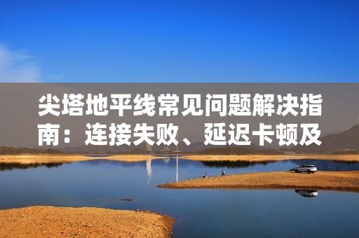 尖塔地平线常见问题解决指南：连接失败、延迟卡顿及闪退黑屏处理方法
