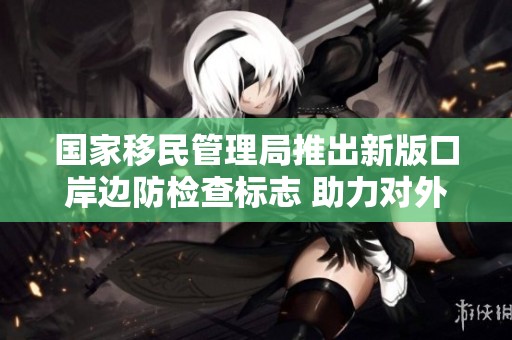 国家移民管理局推出新版口岸边防检查标志 助力对外开放新形象