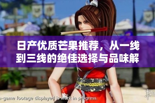 日产优质芒果推荐，从一线到三线的绝佳选择与品味解析