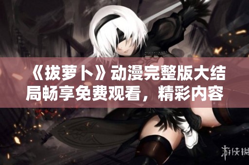 《拔萝卜》动漫完整版大结局畅享免费观看，精彩内容尽在其中