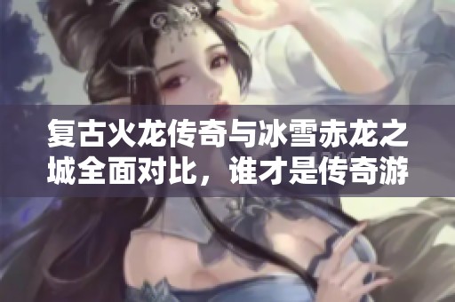 复古火龙传奇与冰雪赤龙之城全面对比，谁才是传奇游戏的王者