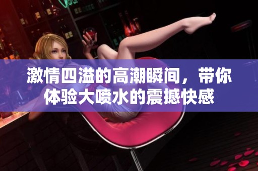 激情四溢的高潮瞬间，带你体验大喷水的震撼快感