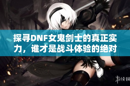 探寻DNF女鬼剑士的真正实力，谁才是战斗体验的绝对霸主？