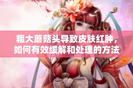 粗大蘑菇头导致皮肤红肿，如何有效缓解和处理的方法揭秘