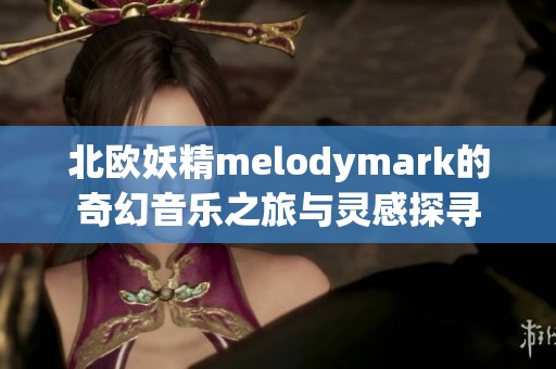 北欧妖精melodymark的奇幻音乐之旅与灵感探寻