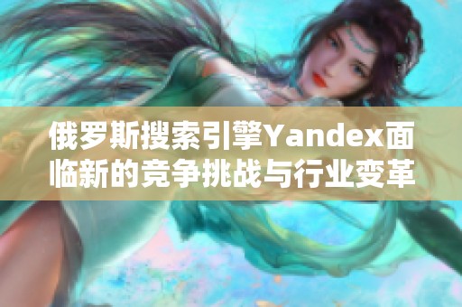 俄罗斯搜索引擎Yandex面临新的竞争挑战与行业变革机遇