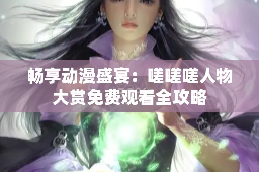 畅享动漫盛宴：嗟嗟嗟人物大赏免费观看全攻略