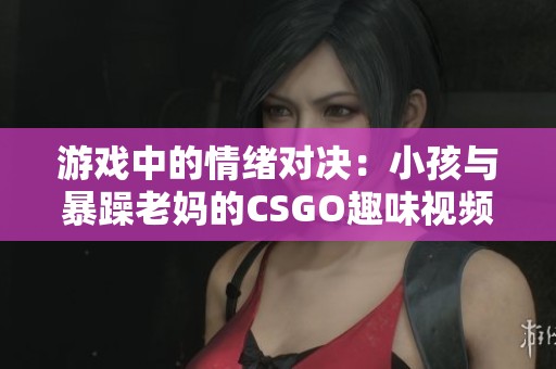 游戏中的情绪对决：小孩与暴躁老妈的CSGO趣味视频大揭秘