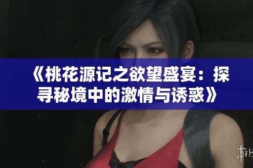 《桃花源记之欲望盛宴：探寻秘境中的激情与诱惑》