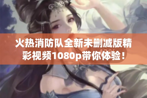 火热消防队全新未删减版精彩视频1080p带你体验！