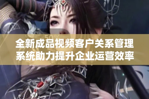 全新成品视频客户关系管理系统助力提升企业运营效率
